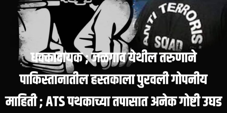धक्कादायक ; जळगाव येथील तरुणाने पाकिस्तानातील हस्तकाला पुरवली गोपनीय माहिती ; ATS पथकाच्या तपासात अनेक गोष्टी उघड
