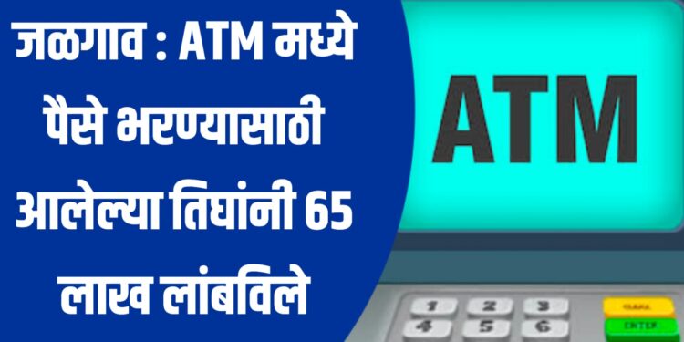 जळगाव : ATM मध्ये पैसे भरण्यासाठी आलेल्या तिघांनी ६५ लाख लांबविले