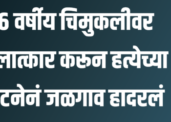 ६ वर्षीय चिमुकलीचा बलात्कार करून नराधमाने केली हत्या ; घटनेनं जळगाव हादरलं!