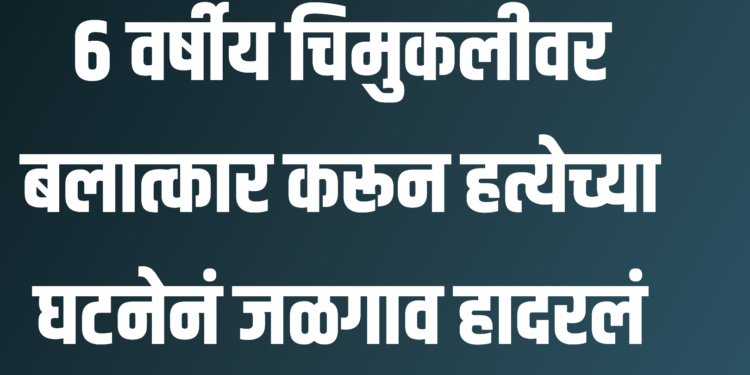 ६ वर्षीय चिमुकलीचा बलात्कार करून नराधमाने केली हत्या ; घटनेनं जळगाव हादरलं!