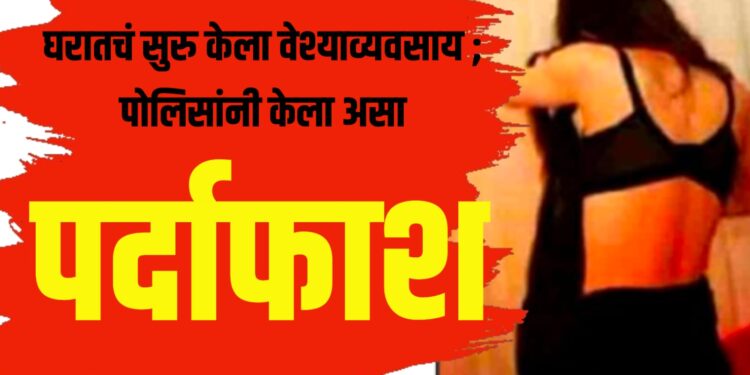 घरातचं सुरु केला वेश्याव्यवसाय ; पोलिसांनी केला असा पर्दाफाश