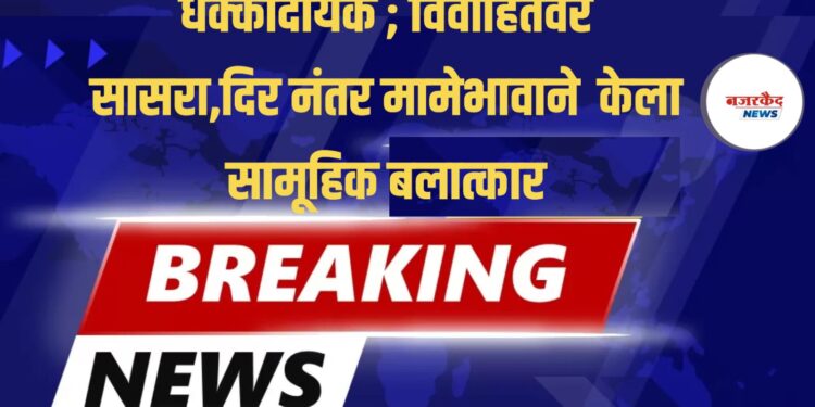 धक्कादायक ; विवाहितेवर सासरा,दिर नंतर मामेभावाने केला सामूहिक बलात्कार