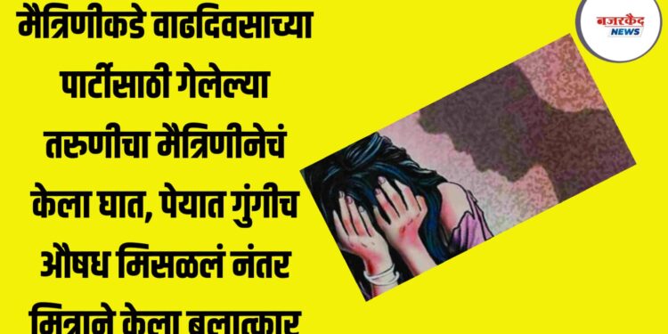 मैत्रिणीकडे वाढदिवसाच्या पार्टीसाठी गेलेल्या तरुणीचा मैत्रिणीनेचं केला घात, पेयात गुंगीच औषध मिसळलं नंतर मित्राने केला बलात्कार