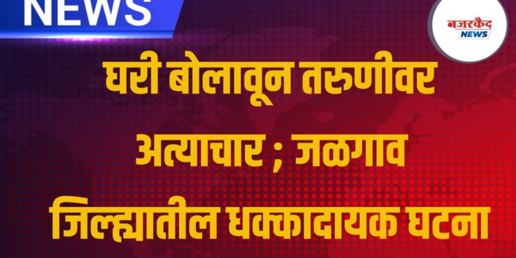 घरी बोलावून तरुणीवर अत्याचार ; जळगाव जिल्ह्यातील धक्कादायक घटना