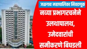 जळगाव महापालिका निवडणूक : नव्या प्रभागरचनेने उलथापालथ, उमेदवारांची समीकरणे बिघडली