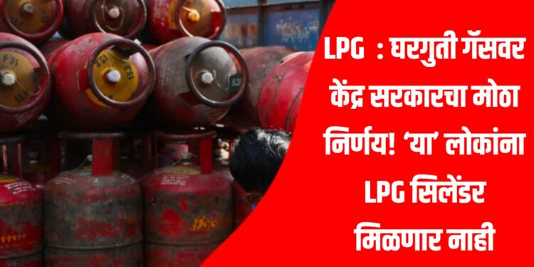 LPG : घरगुती गॅसवर केंद्र सरकारचा मोठा निर्णय! ‘या’ लोकांना LPG सिलेंडर मिळणार नाही